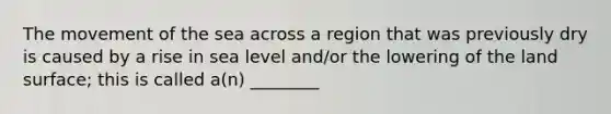 The movement of the sea across a region that was previously dry is caused by a rise in sea level and/or the lowering of the land surface; this is called a(n) ________