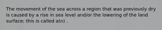 The movement of the sea across a region that was previously dry is caused by a rise in sea level and/or the lowering of the land surface; this is called a(n) .