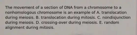 The movement of a section of DNA from a chromosome to a nonhomologous chromosome is an example of A. translocation during meiosis. B. translocation during mitosis. C. nondisjunction during meiosis. D. crossing-over during meiosis. E. random alignment during mitosis.