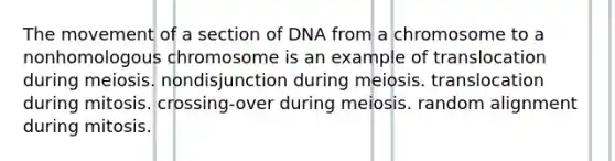 The movement of a section of DNA from a chromosome to a nonhomologous chromosome is an example of translocation during meiosis. nondisjunction during meiosis. translocation during mitosis. crossing-over during meiosis. random alignment during mitosis.