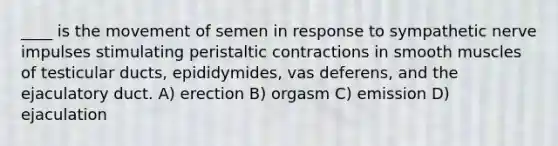 ____ is the movement of semen in response to sympathetic nerve impulses stimulating peristaltic contractions in smooth muscles of testicular ducts, epididymides, vas deferens, and the ejaculatory duct. A) erection B) orgasm C) emission D) ejaculation