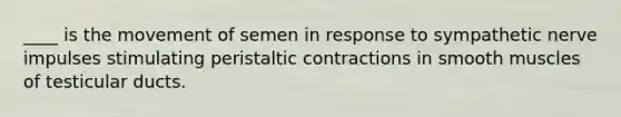 ____ is the movement of semen in response to sympathetic nerve impulses stimulating peristaltic contractions in smooth muscles of testicular ducts.