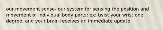 our movement sense- our system for sensing the position and movement of individual body parts; ex: twist your wrist one degree, and your brain receives an immediate update