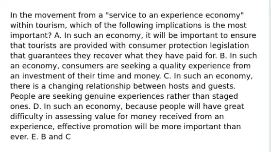 In the movement from a "service to an experience economy" within tourism, which of the following implications is the most important? A. In such an economy, it will be important to ensure that tourists are provided with consumer protection legislation that guarantees they recover what they have paid for. B. In such an economy, consumers are seeking a quality experience from an investment of their time and money. C. In such an economy, there is a changing relationship between hosts and guests. People are seeking genuine experiences rather than staged ones. D. In such an economy, because people will have great difficulty in assessing value for money received from an experience, effective promotion will be more important than ever. E. B and C