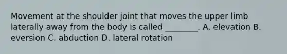 Movement at the shoulder joint that moves the upper limb laterally away from the body is called ________. A. elevation B. eversion C. abduction D. lateral rotation