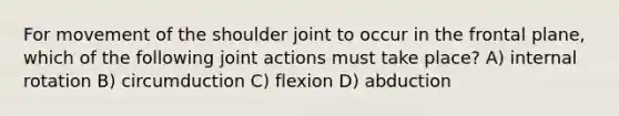 For movement of the shoulder joint to occur in the frontal plane, which of the following joint actions must take place? A) internal rotation B) circumduction C) flexion D) abduction