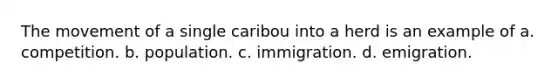 The movement of a single caribou into a herd is an example of a. competition. b. population. c. immigration. d. emigration.