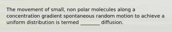 The movement of small, non polar molecules along a concentration gradient spontaneous random motion to achieve a uniform distribution is termed ________ diffusion.