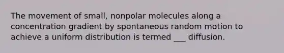 The movement of small, nonpolar molecules along a concentration gradient by spontaneous random motion to achieve a uniform distribution is termed ___ diffusion.