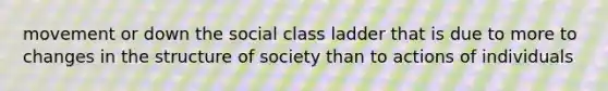 movement or down the social class ladder that is due to more to changes in the structure of society than to actions of individuals