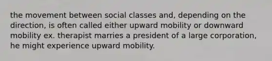 the movement between social classes and, depending on the direction, is often called either upward mobility or downward mobility ex. therapist marries a president of a large corporation, he might experience upward mobility.