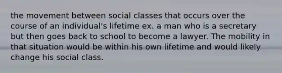 the movement between social classes that occurs over the course of an individual's lifetime ex. a man who is a secretary but then goes back to school to become a lawyer. The mobility in that situation would be within his own lifetime and would likely change his social class.