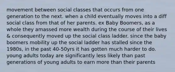 movement between social classes that occurs from one generation to the next. when a child eventually moves into a diff social class from that of her parents. ex Baby Boomers, as a whole they amassed more wealth during the course of their lives & consequently moved up the social class ladder. since the baby boomers mobility up the social ladder has stalled since the 1980s, in the past 40-50yrs it has gotten much harder to do. young adults today are significantly less likely than past generations of young adults to earn more than their parents