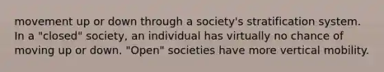 movement up or down through a society's stratification system. In a "closed" society, an individual has virtually no chance of moving up or down. "Open" societies have more vertical mobility.