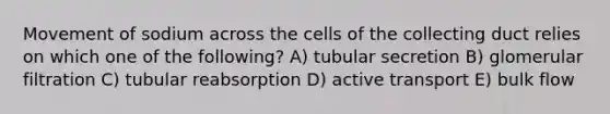 Movement of sodium across the cells of the collecting duct relies on which one of the following? A) tubular secretion B) glomerular filtration C) tubular reabsorption D) active transport E) bulk flow