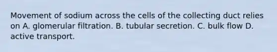 Movement of sodium across the cells of the collecting duct relies on A. glomerular filtration. B. tubular secretion. C. bulk flow D. active transport.