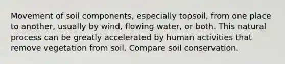 Movement of soil components, especially topsoil, from one place to another, usually by wind, flowing water, or both. This natural process can be greatly accelerated by human activities that remove vegetation from soil. Compare soil conservation.