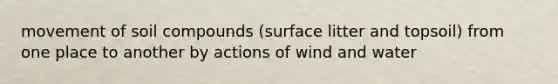 movement of soil compounds (surface litter and topsoil) from one place to another by actions of wind and water