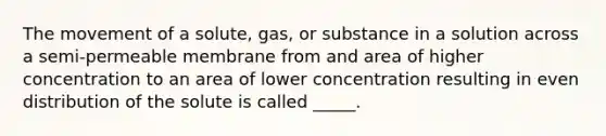 The movement of a solute, gas, or substance in a solution across a semi-permeable membrane from and area of higher concentration to an area of lower concentration resulting in even distribution of the solute is called _____.