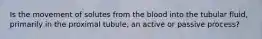 Is the movement of solutes from the blood into the tubular fluid, primarily in the proximal tubule, an active or passive process?