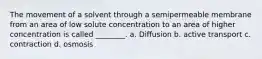 The movement of a solvent through a semipermeable membrane from an area of low solute concentration to an area of higher concentration is called ________. a. Diffusion b. active transport c. contraction d. osmosis