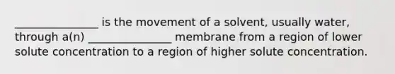 _______________ is the movement of a solvent, usually water, through a(n) _______________ membrane from a region of lower solute concentration to a region of higher solute concentration.