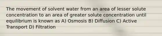 The movement of solvent water from an area of lesser solute concentration to an area of greater solute concentration until equilibrium is known as A) Osmosis B) Diffusion C) Active Transport D) Filtration