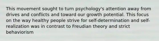 This movement sought to turn psychology's attention away from drives and conflicts and toward our growth potential. This focus on the way healthy people strive for self-determination and self-realization was in contrast to Freudian theory and strict behaviorism