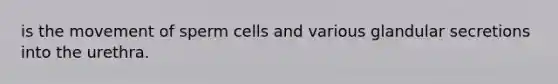 is the movement of sperm cells and various glandular secretions into the urethra.