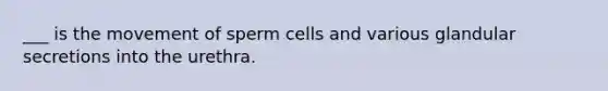 ___ is the movement of sperm cells and various glandular secretions into the urethra.