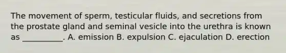 The movement of sperm, testicular fluids, and secretions from the prostate gland and seminal vesicle into the urethra is known as __________. A. emission B. expulsion C. ejaculation D. erection