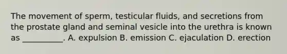 The movement of sperm, testicular fluids, and secretions from the prostate gland and seminal vesicle into the urethra is known as __________. A. expulsion B. emission C. ejaculation D. erection