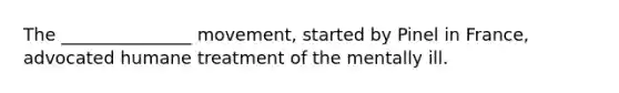 The _______________ movement, started by Pinel in France, advocated humane treatment of the mentally ill.