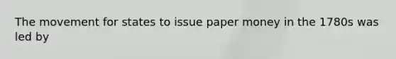The movement for states to issue paper money in the 1780s was led by