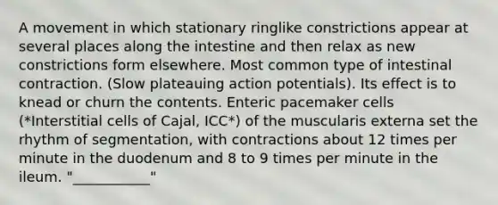 A movement in which stationary ringlike constrictions appear at several places along the intestine and then relax as new constrictions form elsewhere. Most common type of intestinal contraction. (Slow plateauing action potentials). Its effect is to knead or churn the contents. Enteric pacemaker cells (*Interstitial cells of Cajal, ICC*) of the muscularis externa set the rhythm of segmentation, with contractions about 12 times per minute in the duodenum and 8 to 9 times per minute in the ileum. "___________"