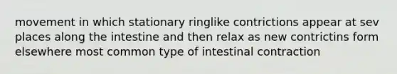 movement in which stationary ringlike contrictions appear at sev places along the intestine and then relax as new contrictins form elsewhere most common type of intestinal contraction