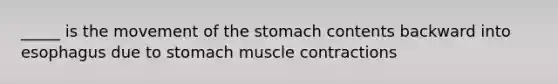 _____ is the movement of the stomach contents backward into esophagus due to stomach muscle contractions