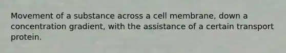 Movement of a substance across a cell membrane, down a concentration gradient, with the assistance of a certain transport protein.