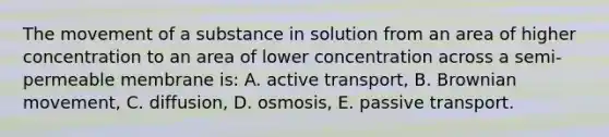 The movement of a substance in solution from an area of higher concentration to an area of lower concentration across a semi-permeable membrane is: A. active transport, B. Brownian movement, C. diffusion, D. osmosis, E. passive transport.