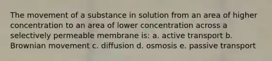 The movement of a substance in solution from an area of higher concentration to an area of lower concentration across a selectively permeable membrane is: a. active transport b. Brownian movement c. diffusion d. osmosis e. passive transport