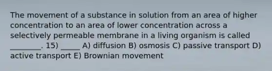 The movement of a substance in solution from an area of higher concentration to an area of lower concentration across a selectively permeable membrane in a living organism is called ________. 15) _____ A) diffusion B) osmosis C) passive transport D) active transport E) Brownian movement