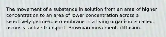 The movement of a substance in solution from an area of higher concentration to an area of lower concentration across a selectively permeable membrane in a living organism is called: osmosis. active transport. Brownian movement. diffusion.