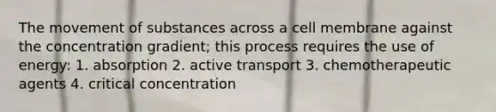 The movement of substances across a cell membrane against the concentration gradient; this process requires the use of energy: 1. absorption 2. active transport 3. chemotherapeutic agents 4. critical concentration