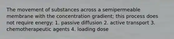 The <a href='https://www.questionai.com/knowledge/kPg59iw1QI-movement-of-substances' class='anchor-knowledge'>movement of substances</a> across a semipermeable membrane with the concentration gradient; this process does not require energy: 1. passive diffusion 2. <a href='https://www.questionai.com/knowledge/kMKMOq79JD-active-transport' class='anchor-knowledge'>active transport</a> 3. chemotherapeutic agents 4. loading dose