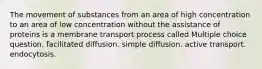 The movement of substances from an area of high concentration to an area of low concentration without the assistance of proteins is a membrane transport process called Multiple choice question. facilitated diffusion. simple diffusion. active transport. endocytosis.