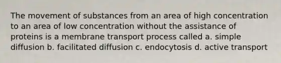 The movement of substances from an area of high concentration to an area of low concentration without the assistance of proteins is a membrane transport process called a. simple diffusion b. facilitated diffusion c. endocytosis d. active transport