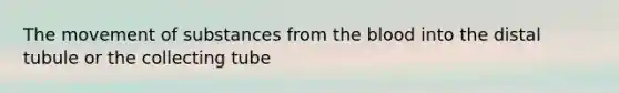 The movement of substances from the blood into the distal tubule or the collecting tube