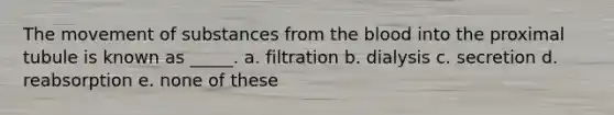 The <a href='https://www.questionai.com/knowledge/kPg59iw1QI-movement-of-substances' class='anchor-knowledge'>movement of substances</a> from <a href='https://www.questionai.com/knowledge/k7oXMfj7lk-the-blood' class='anchor-knowledge'>the blood</a> into the proximal tubule is known as _____. a. filtration b. dialysis c. secretion d. reabsorption e. none of these