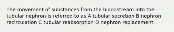 The <a href='https://www.questionai.com/knowledge/kPg59iw1QI-movement-of-substances' class='anchor-knowledge'>movement of substances</a> from <a href='https://www.questionai.com/knowledge/k7oXMfj7lk-the-blood' class='anchor-knowledge'>the blood</a>stream into the tubular nephron is referred to as A tubular secretion B nephron recirculation C tubular reabsorption D nephron replacement