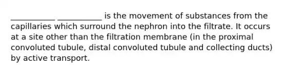 ___________ ___________ is the movement of substances from the capillaries which surround the nephron into the filtrate. It occurs at a site other than the filtration membrane (in the proximal convoluted tubule, distal convoluted tubule and collecting ducts) by active transport.